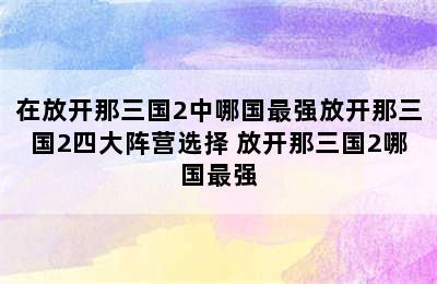 在放开那三国2中哪国最强放开那三国2四大阵营选择 放开那三国2哪国最强